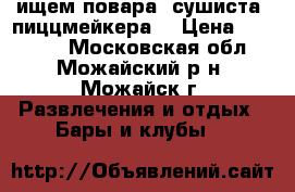 ищем повара ,сушиста -пиццмейкера  › Цена ­ 30 000 - Московская обл., Можайский р-н, Можайск г. Развлечения и отдых » Бары и клубы   